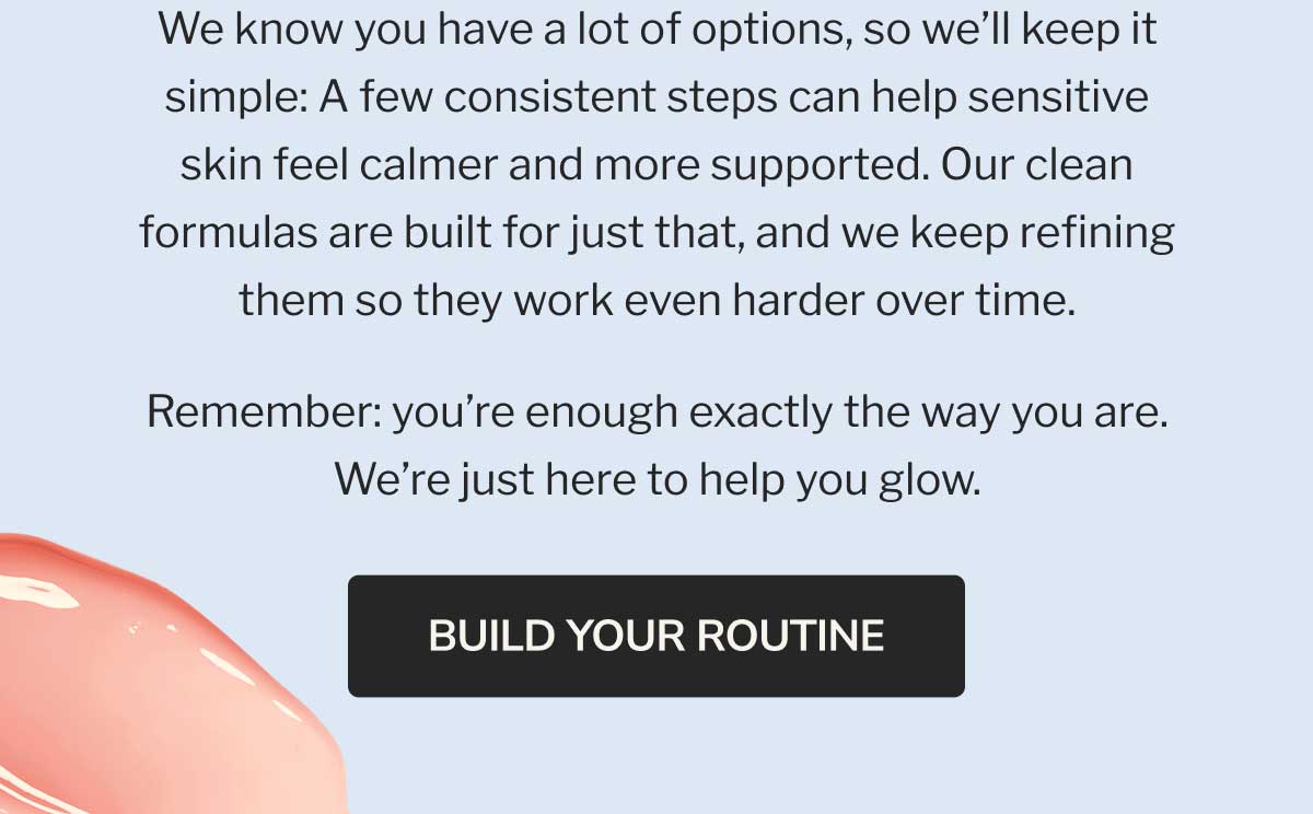 We know you have a lot of options, so we’ll keep it simple: A few consistent steps can help sensitive skin feel calmer and more supported. Our clean formulas are built for just that, and we keep refining them so they work even harder over time. | Remember: you’re enough exactly the way you are. We’re just here to help you glow. | BUILD YOUR ROUTINE