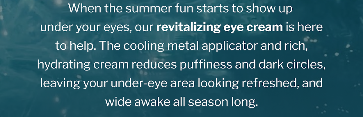 When the summer fun starts to show up  under your eyes, our revitalizing eye cream is here to help. The cooling metal applicator and rich, hydrating cream reduces puffiness and dark circles, leaving your under-eye area looking refreshed, and wide awake all season long.  