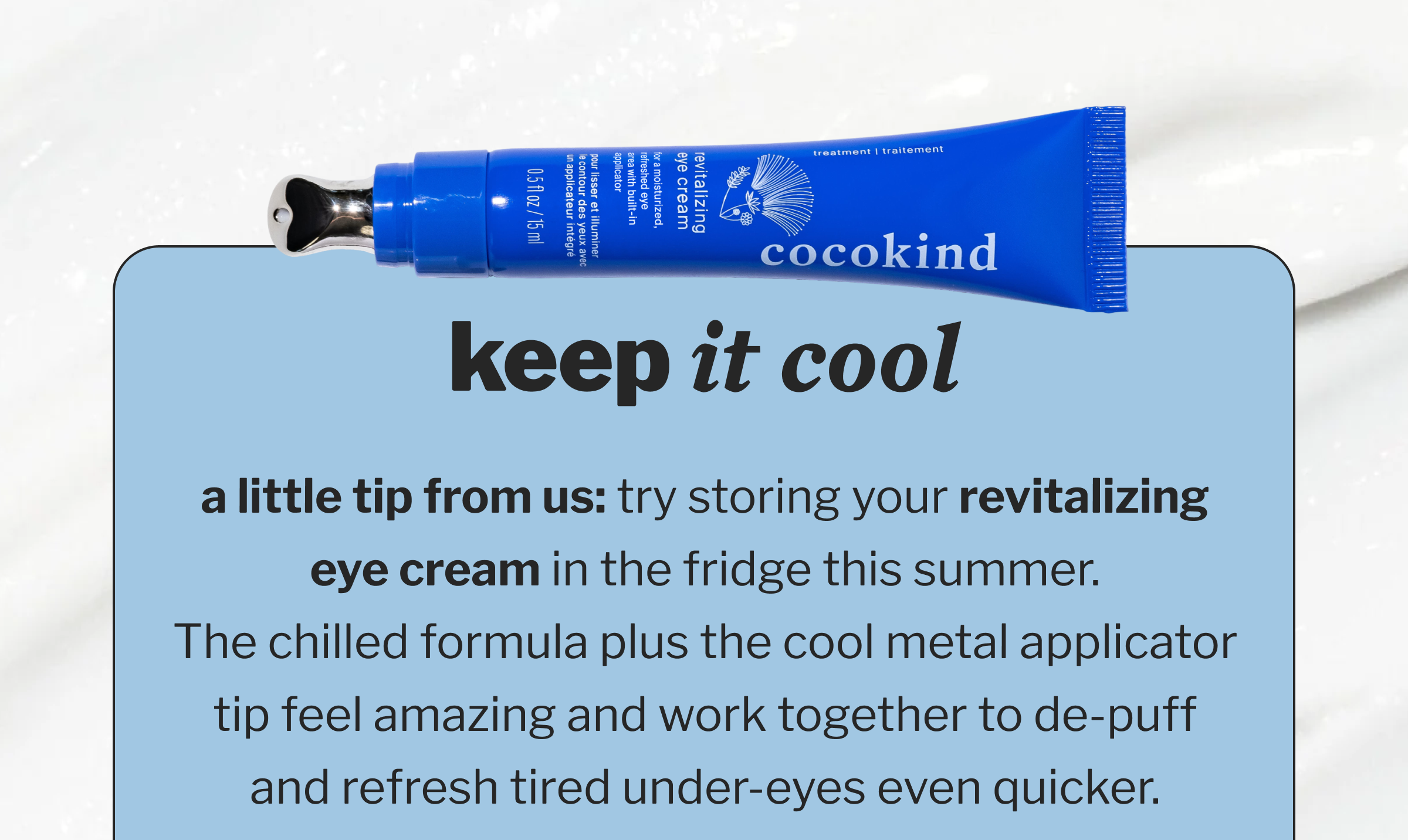 Keep it Cool - a little tip from us: try storing your revitalizing eye cream in the fridge this summer. The chilled formula plus the cool metal applicator tip feel amazing and work together to de-puff and refresh tired under-eyes even quicker.