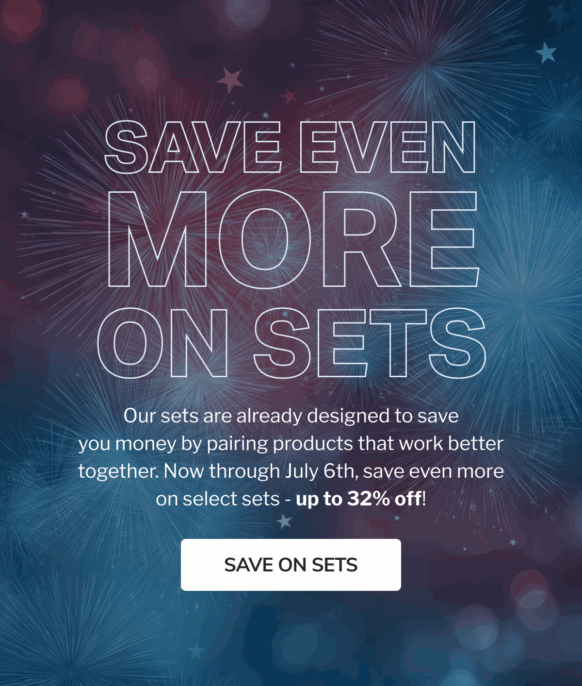 Save Even More On Sets Our sets are already designed to save you money by pairing products that work better together. Now through July 6th, save even more on select sets - up to 32% off! Save on Sets