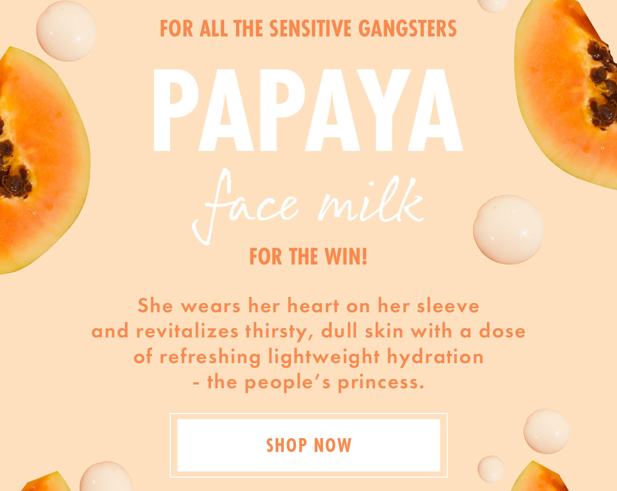 FOR ALL THE SENSITIVE GANGSTERS: PAPAYA FACE MILK FOR THE WIN! She wears her heart on her sleeve and revitalizes thirsty, dull skin with a dose of refreshing lightweight hydration - the people's princess. SHOP NOW
