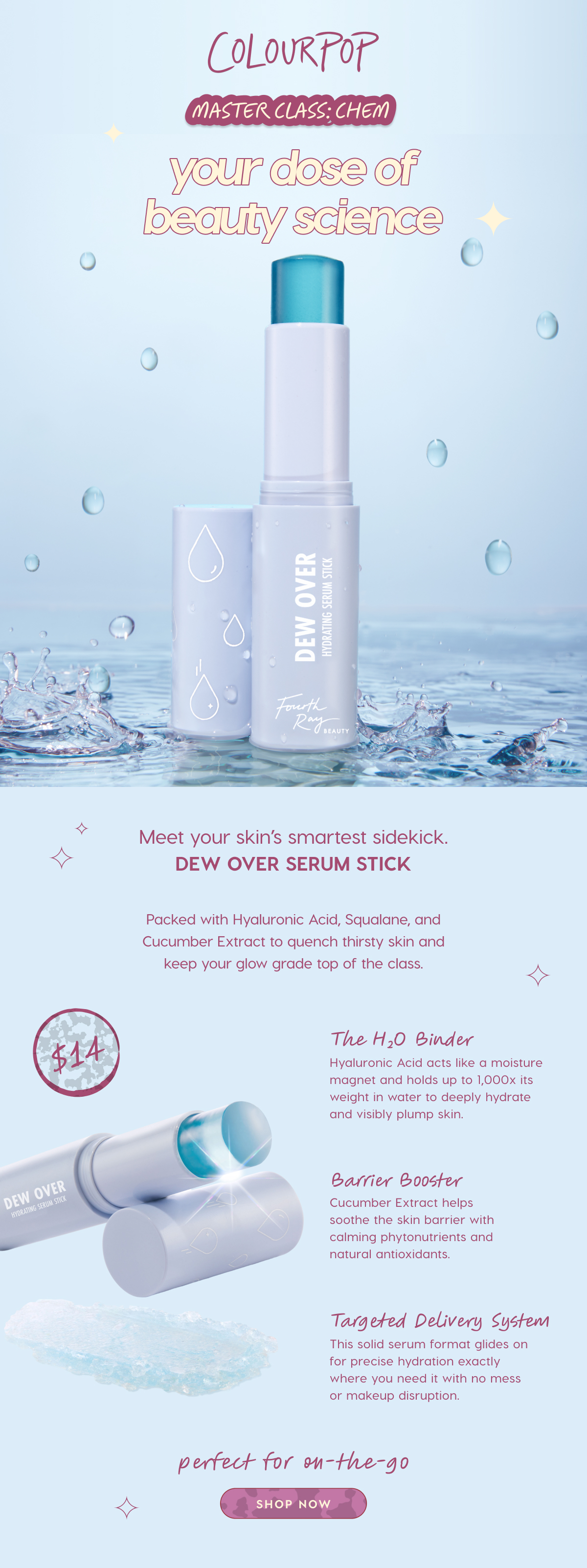 COLOURPOP | MASTERCLASS: CHEM | YOUR DOES OF BEAUTY SCIENCE |  MEet your skin's smartest sidekick. Dew Over Serum Stick. Packed with Hyaluronic Acid, Squalane and Cucumber Extract to quench thirsty skin and keep your glow grade top of the class. SHOP NOW