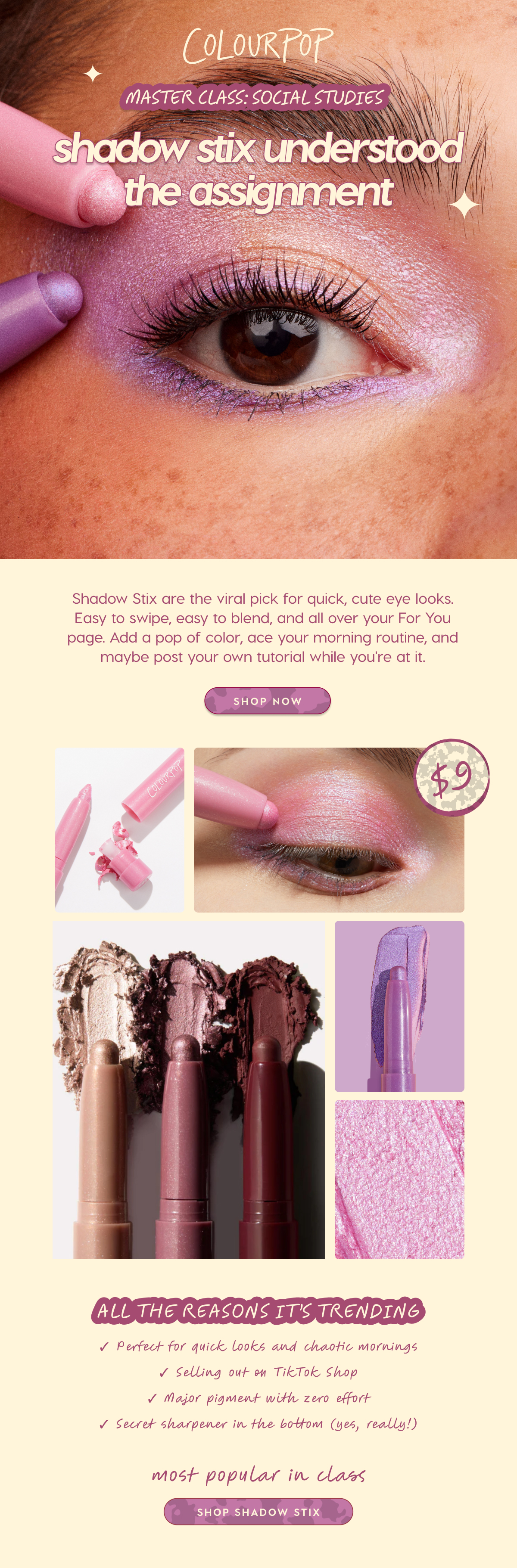 COLOURPOP | MASTERCLASS: SOCIAL STUDIES | Shadow Stix understood the assignment. | Shadow Stix are the viral pick for quick, cute eye looks. Easy to swipe, easy to blend, and all over your For You page. Add a pop of color, ace yourmorning routine, and maybe post your own tutorial while you're at it.  SHOP NOW