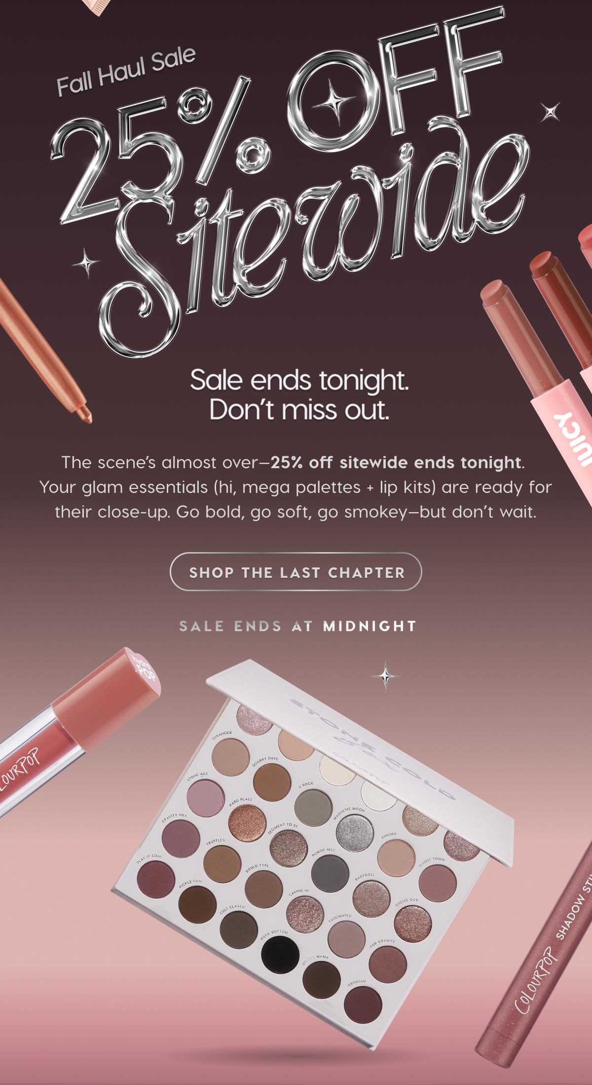 Fall Haul Sale: 25% OFF Sitewide | Sale ends tonight. Don't miss out. The scene's almost over--25% off sitewide ends tonight. Your glam essentials are ready for their close-up. SHOP THE LAST CHAPTER
