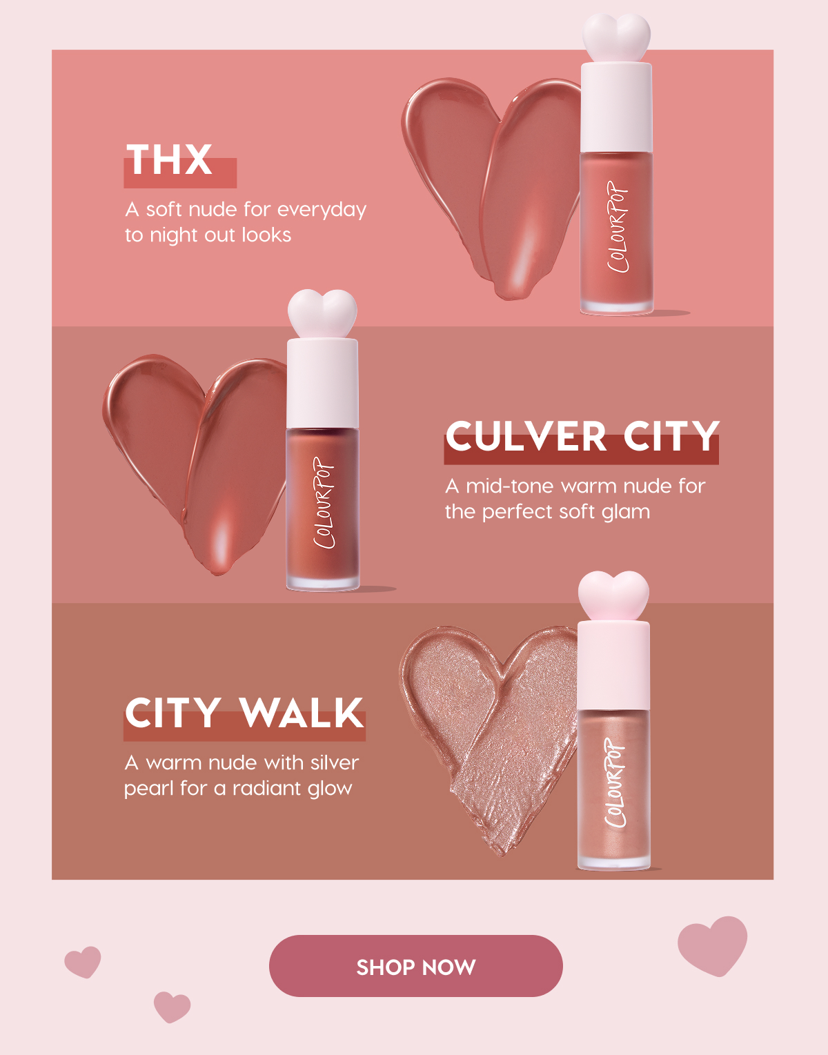 THX: A soft nude for everyday to night out looks. | CULVER CITY: A mid-tone warm nude for the perfect soft glam. | CITY WALK: A warm nude with silver pearl for a radiant glow. SHOP NOW