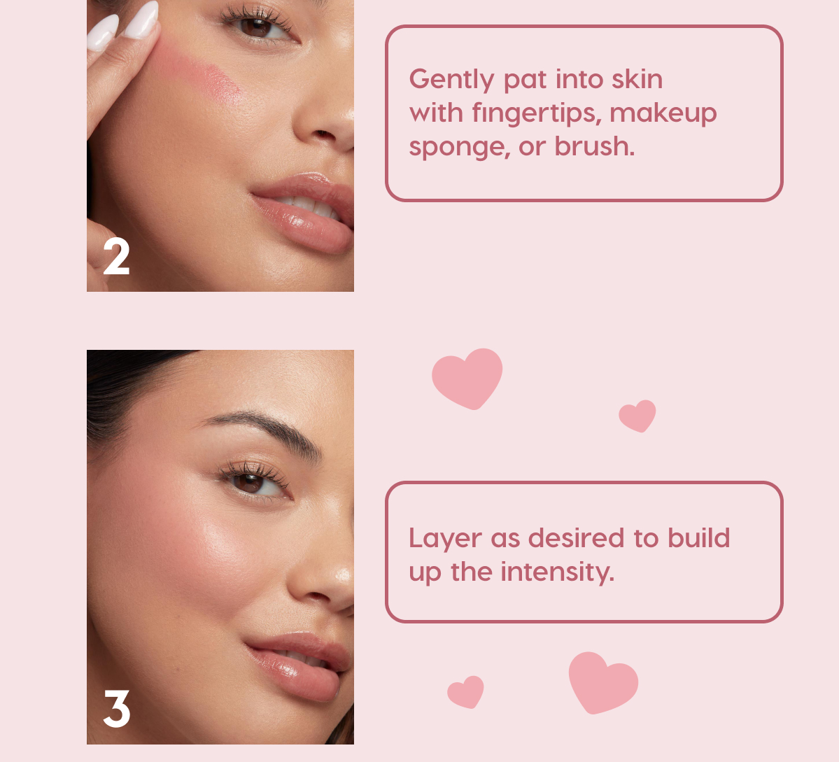 2) Gently pat into skin with fingertips, makeup sponge, or brush. 3) Layer as desired to build up the intensity.