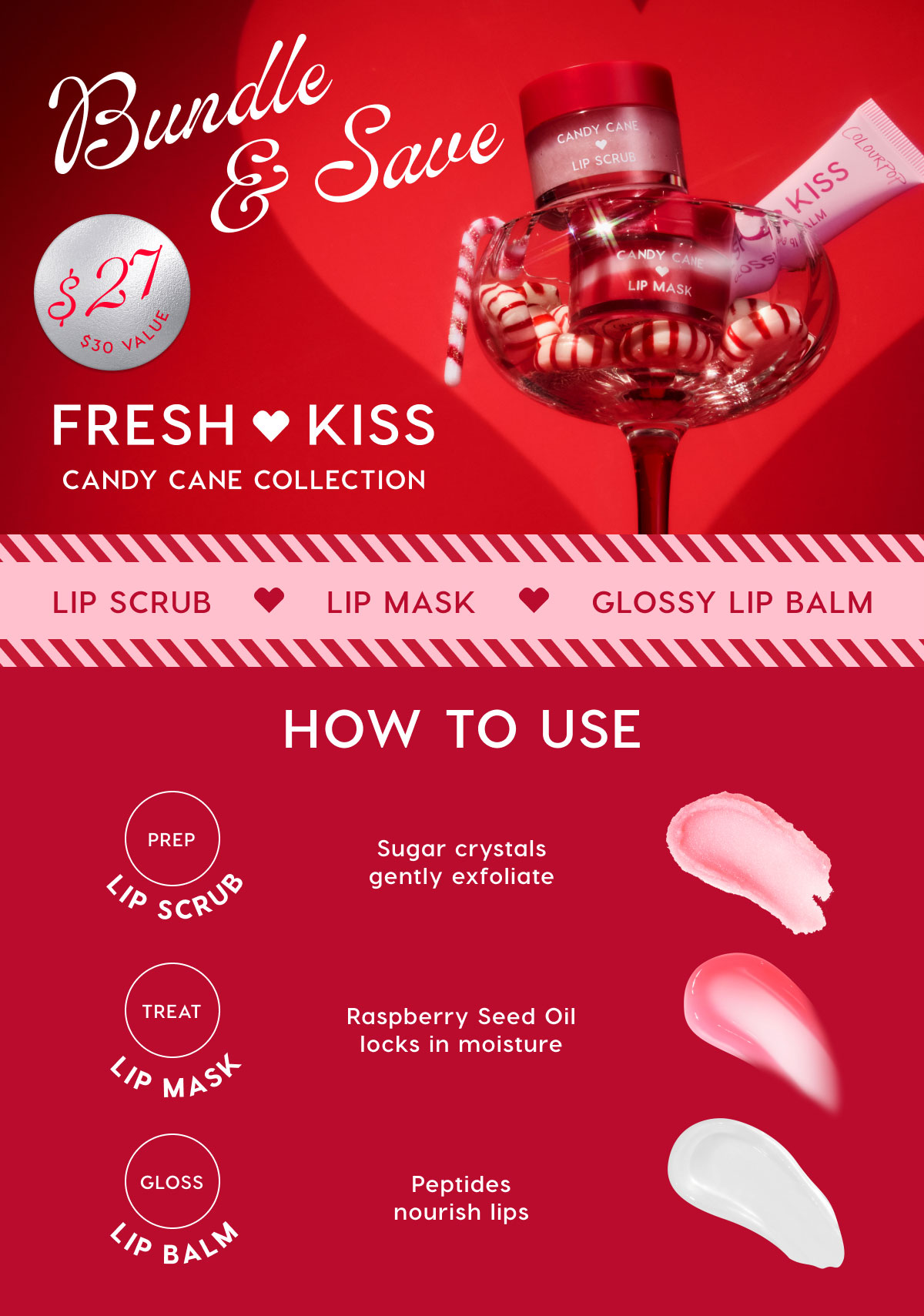 Bundle & Save. Fresh Kiss Candy Cane Collection $27 ($30value). Lip Scrub. Lip Mask. Glossy Lip Balm.