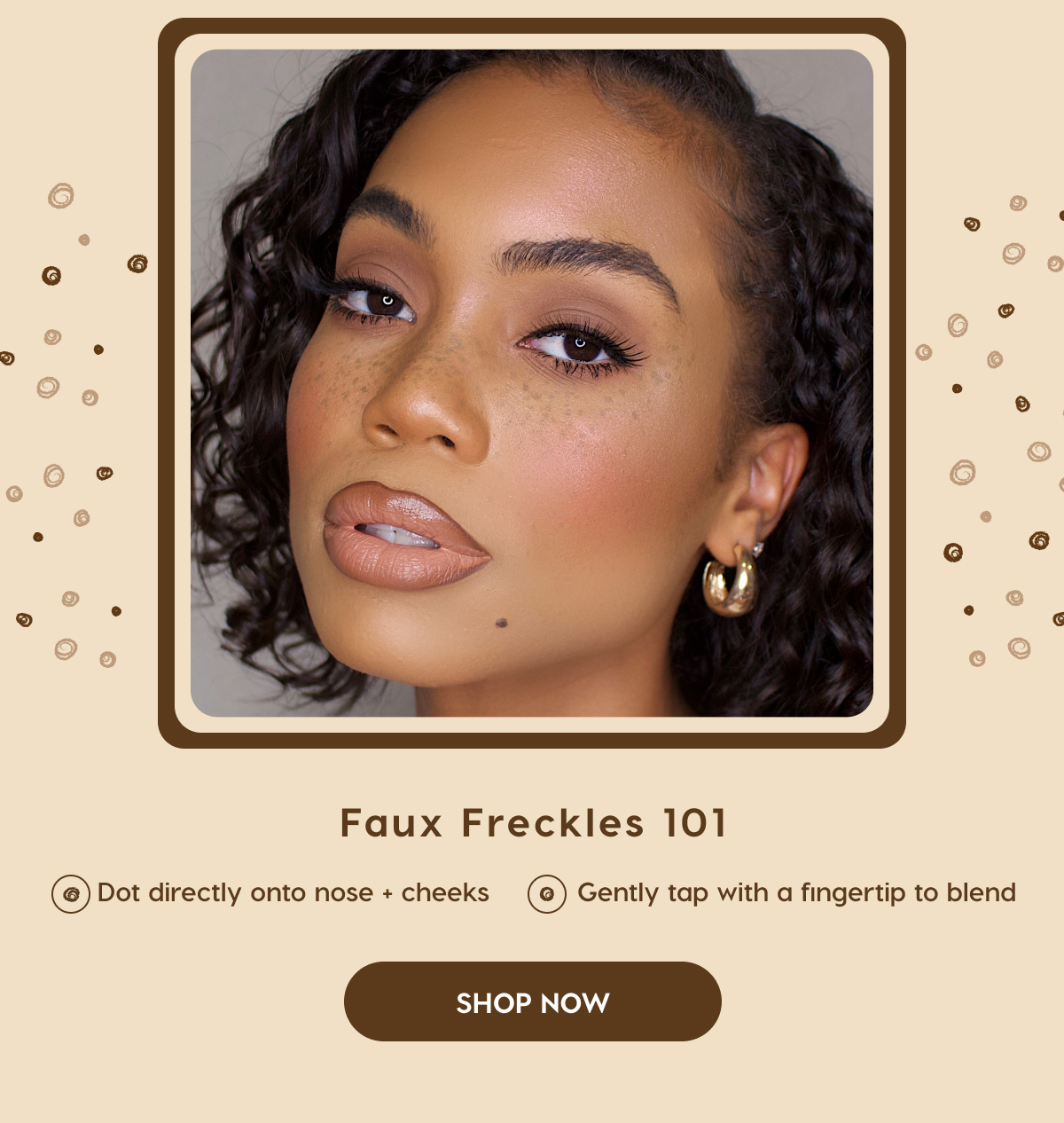 Faux Freckles 101. Dot directly onto nose & cheeks. Gently tap with a fingertip to blend. SHOP NOW