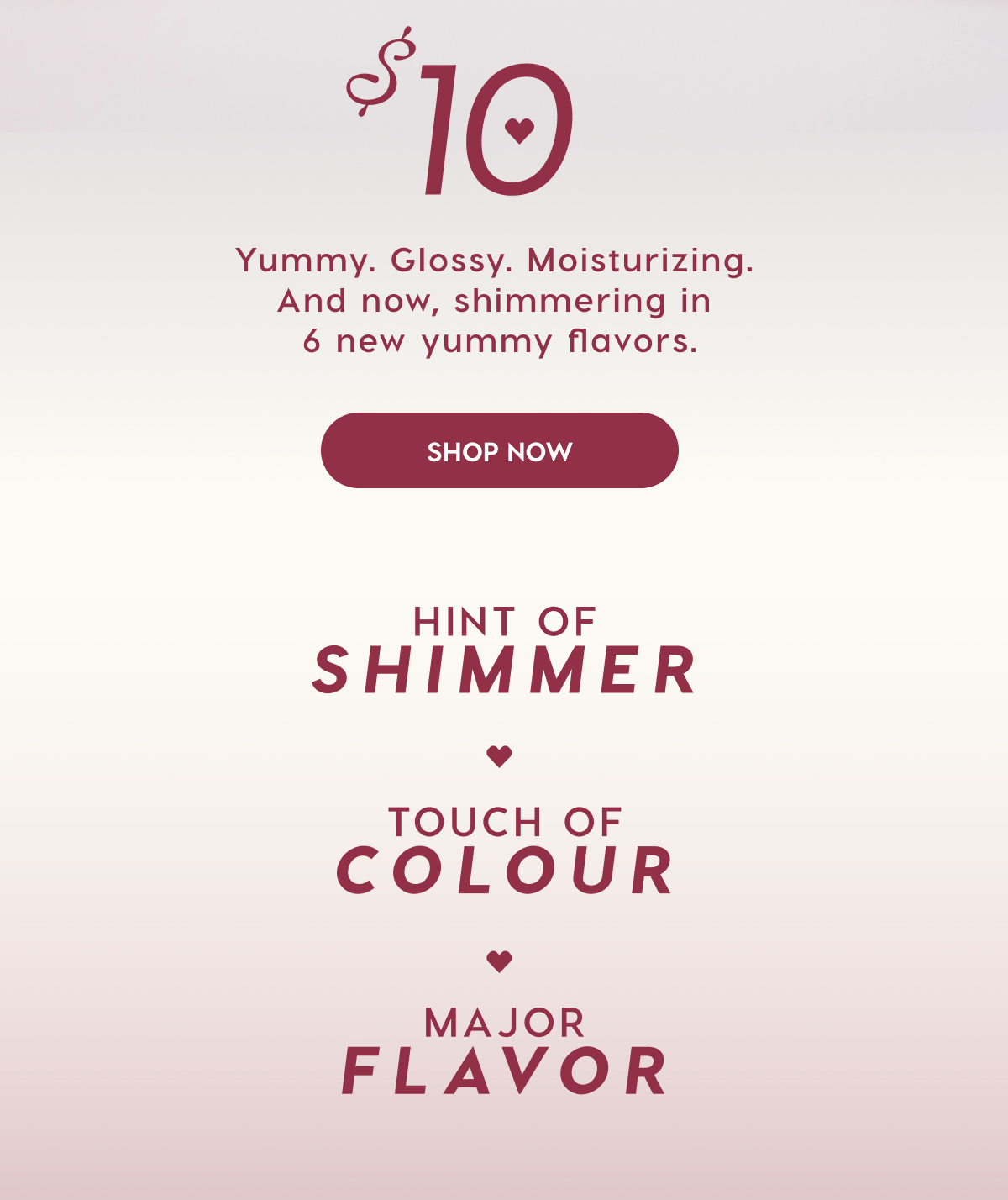 $10 Yummy. Glossy. Moisturizing. And now, shimmering in 6 new yummy flavors. SHOP NOW