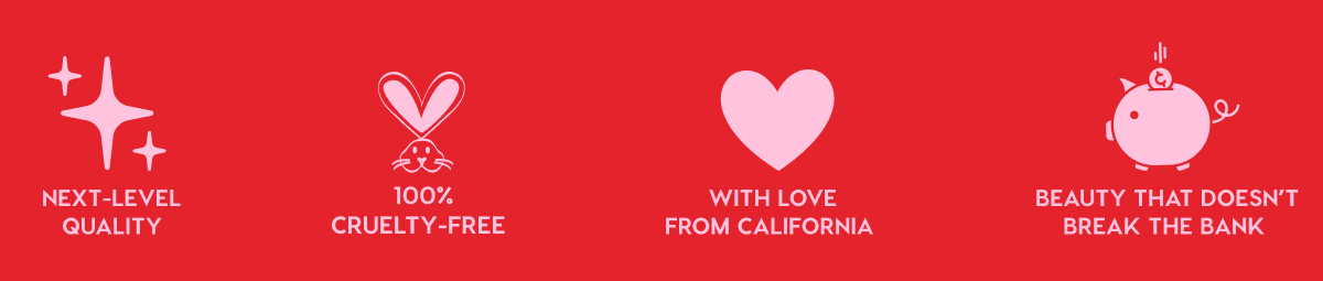 NEXT-LEVEL QUALITY - 100% CRUELTY-FREE - WITH LOVE FROM CALIFORNIA - BEAUTY THAT DOESN'T BREAK THE BANK