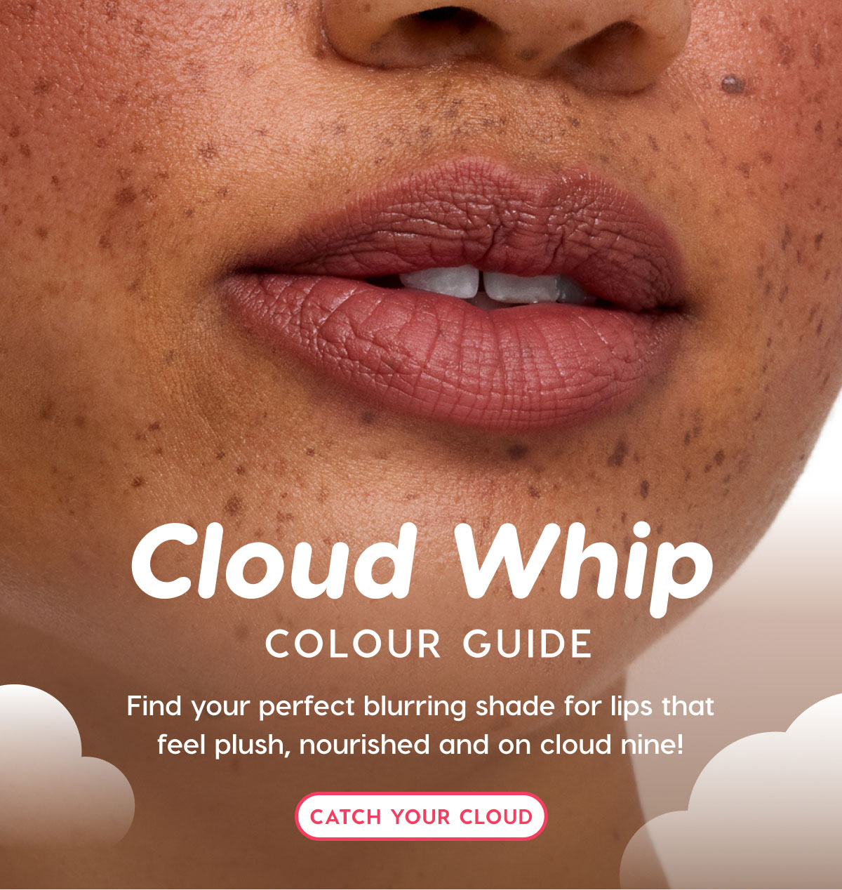 Cloud Whip Colour Guide: Find your perfect blurring shade for lips that feel plush, nourished and on cloud nine! CATCH YOUR CLOUD Cloud Whip Colour Guide: Find your perfect blurring shade for lips that feel plush, nourished and on cloud nine! CATCH YOUR CLOUD