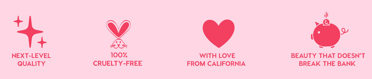 NEXT-LEVEL QUALITY - 100% CRUELTY-FREE - WITH LOVE FROM CALIFORNIA - BEAUTY THAT DOESN'T BREAK THE BANK NEXT-LEVEL QUALITY - 100% CRUELTY-FREE - WITH LOVE FROM CALIFORNIA - BEAUTY THAT DOESN'T BREAK THE BANK