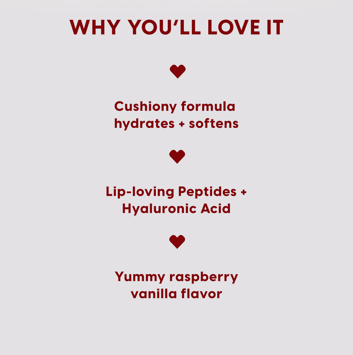 Why You'll Love It: Cushiony formula hydrates + softens. Lip-loving peptides + hyaluronic acid. Yummy raspberry vanilla flavor. Why You'll Love It: Cushiony formula hydrates + softens. Lip-loving peptides + hyaluronic acid. Yummy raspberry vanilla flavor.