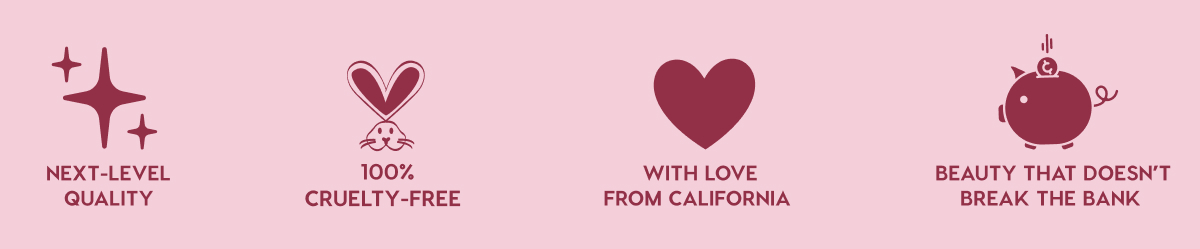 NEXT-LEVEL QUALITY - 100% CRUELTY-FREE - WITH LOVE FROM CALIFORNIA - BEAUTY THAT DOESN'T BREAK THE BANK NEXT-LEVEL QUALITY - 100% CRUELTY-FREE - WITH LOVE FROM CALIFORNIA - BEAUTY THAT DOESN'T BREAK THE BANK