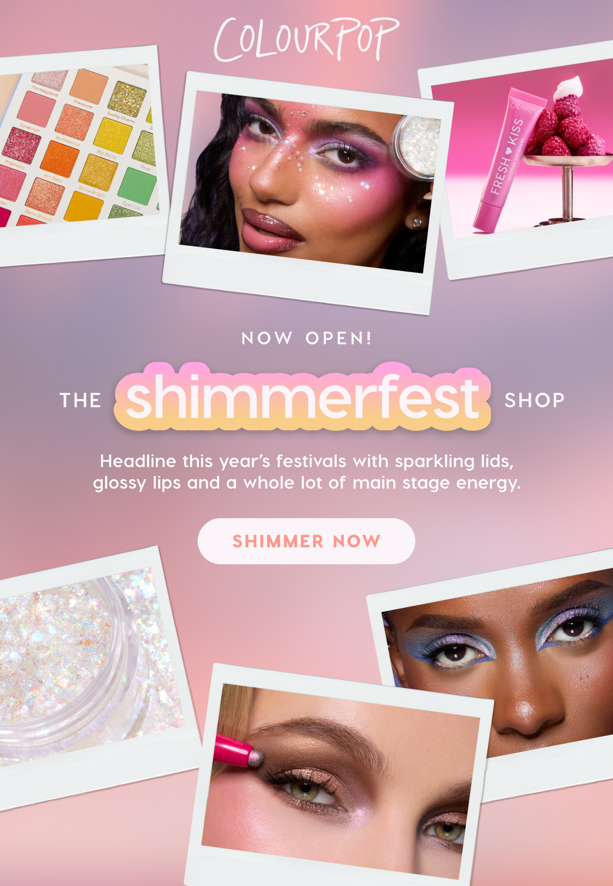 ColourPop | Now Open! The Shimmerfest Shop. Headline this year's festivals with sparkling lids, glossy lips and a whole lot of main stage energy. SHIMMER NOW ColourPop | Now Open! The Shimmerfest Shop. Headline this year's festivals with sparkling lids, glossy lips and a whole lot of main stage energy. SHIMMER NOW