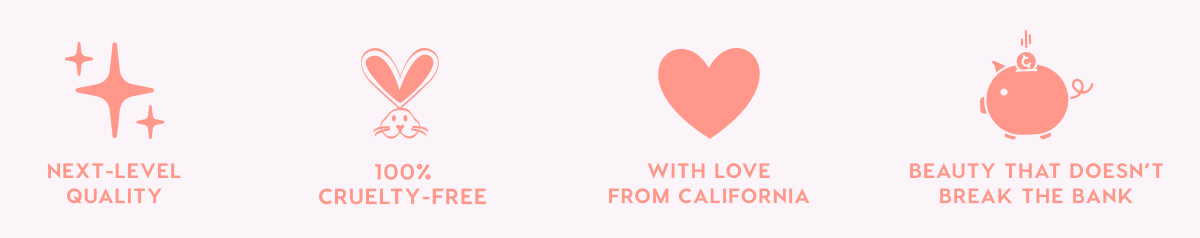 NEXT-LEVEL QUALITY - 100% CRUELTY-FREE - WITH LOVE FROM CALIFORNIA - BEAUTY THAT DOESN'T BREAK THE BANK NEXT-LEVEL QUALITY - 100% CRUELTY-FREE - WITH LOVE FROM CALIFORNIA - BEAUTY THAT DOESN'T BREAK THE BANK