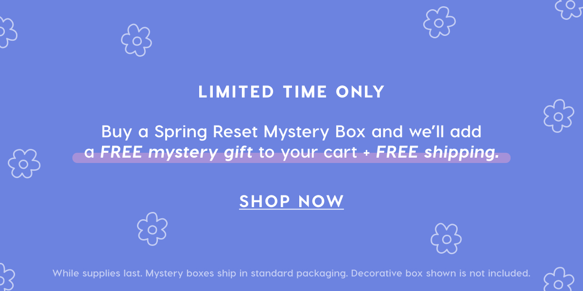 LIMITED TIME ONLY. Buy a Spring Reset Mystery Box and we'll add a FREE mystery gift to your cart + FREE shipping. LIMITED TIME ONLY. Buy a Spring Reset Mystery Box and we'll add a FREE mystery gift to your cart + FREE shipping.