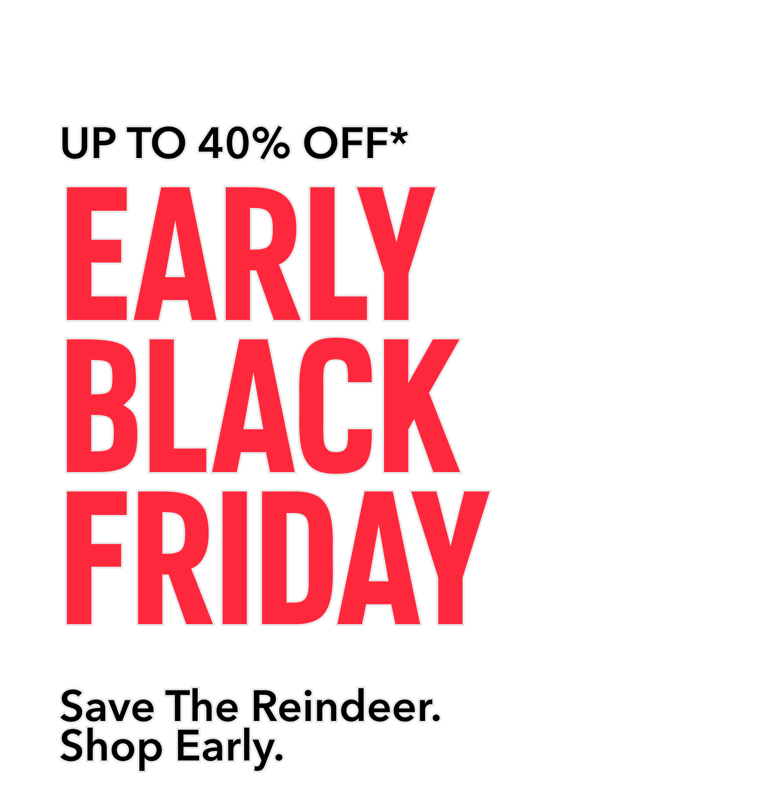Up To 40% Off. Early Black Friday. Save The Reindeer. Shop Early.
