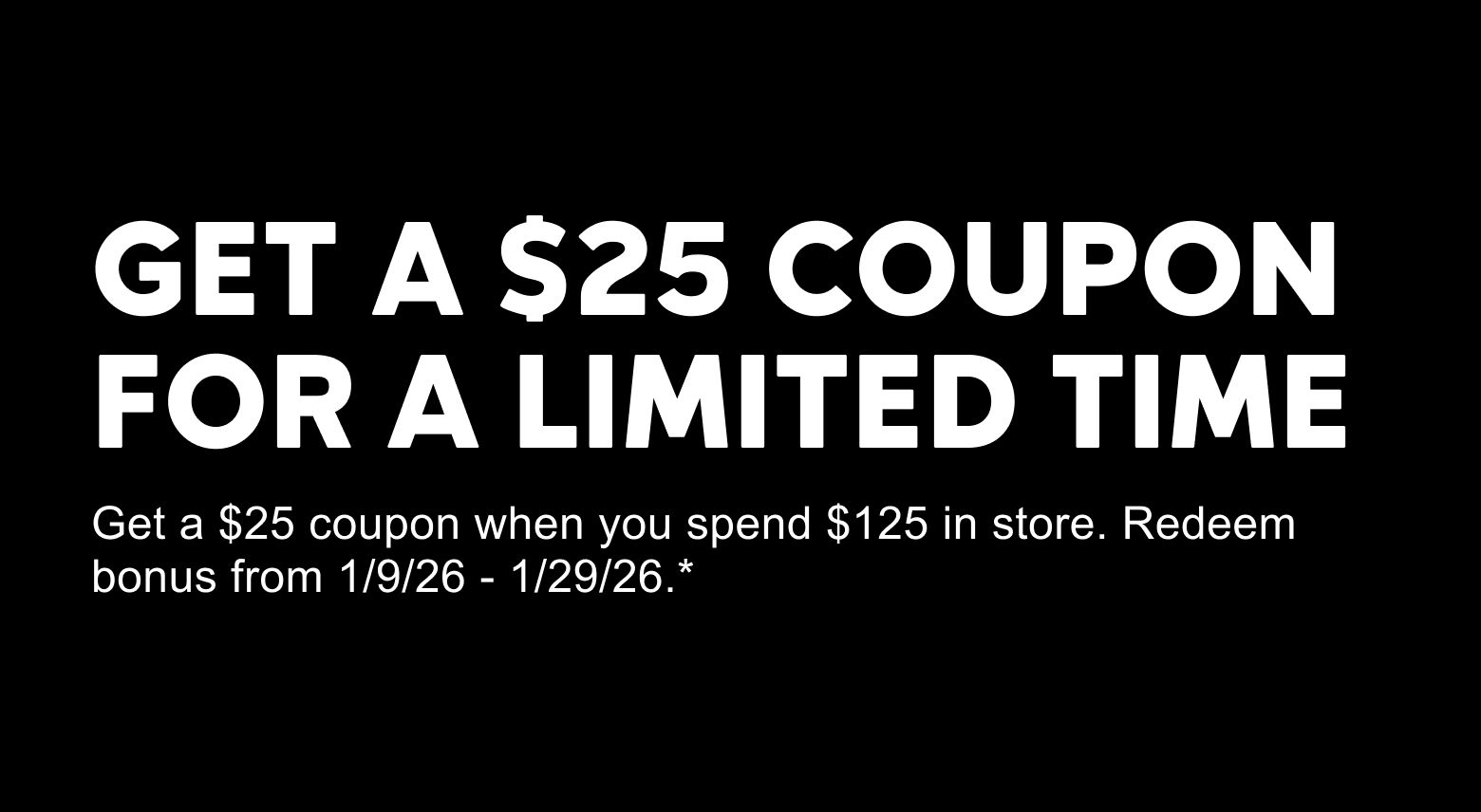 Get a $25 coupon for a Limited Time. Get a $25 coupon when you spend $125 in store. Redeem bonus from 1/9/26-1/29/26.*