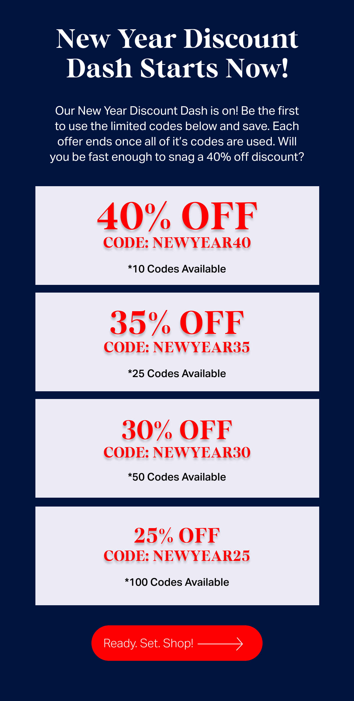 New year discount dash starts now - Our New Year Discount Dash is on! Be the first to use the limited codes below and save. Each offer ends once all of it’s codes are used. Will you be fast enough to snag a 40% off discount? 