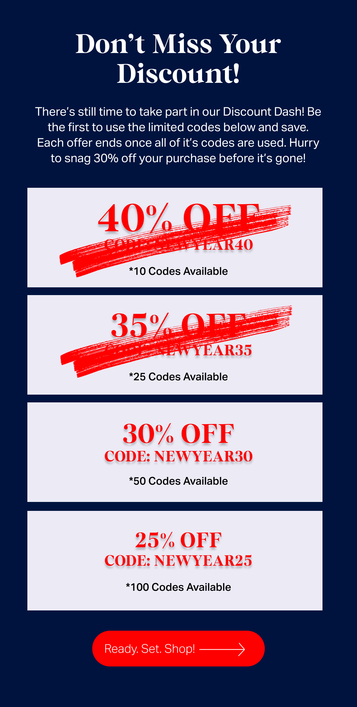 Dont miss your discount - There’s still time to take part in our Discount Dash! Be the first to use the limited codes below and save. Each offer ends once all of it’s codes are used. Hurry to snag 30% off your purchase before it’s gone!