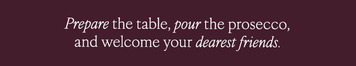 Prepare the table, pour the prosecco and welcome your dearest friends