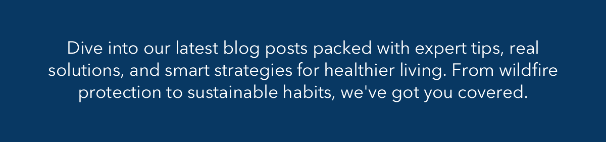Dive into our latest blog posts packed with expert tips, real solutions, and smart strategies for healthier living. From wildfire protection to sustainable habits, we've got you covered.