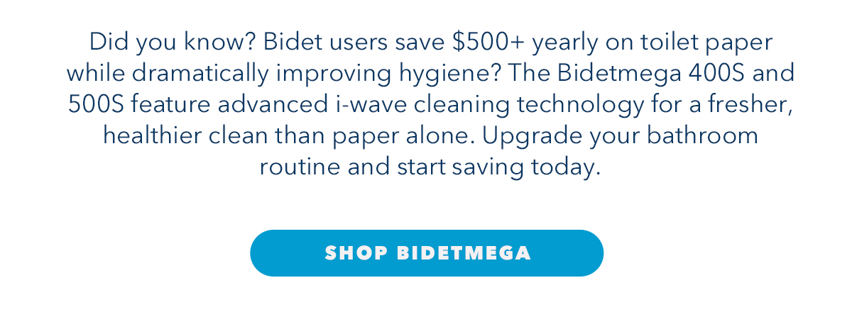 Did you know? Bidet users save $500+ yearly on toilet paper while dramatically improving hygiene? The Bidetmega 400S and 500S feature advanced i-wave cleaning technology for a fresher, healthier clean than paper alone. Upgrade your bathroom routine and start saving today.