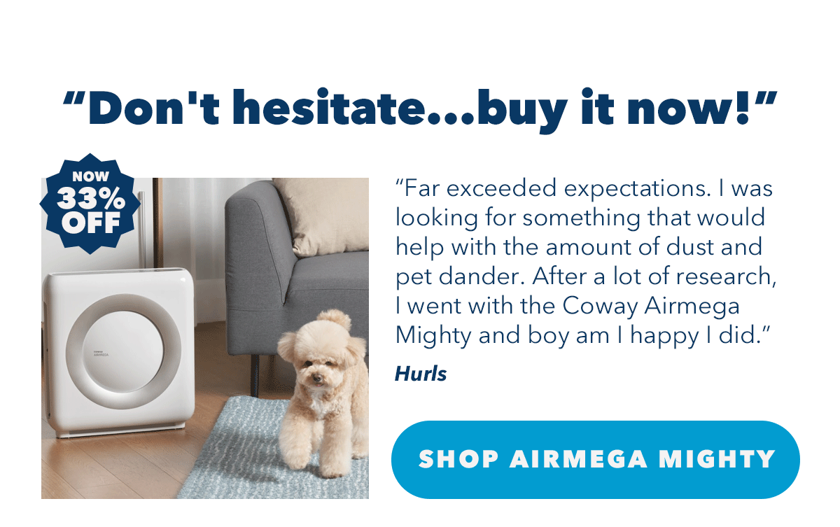 "Don't hesitate...buy it now!" "Far exceeded expectations. I was looking for something that would help with the amount of dust and pet dander. After a lot of research, I went with the Coway Airmega Mighty and boy am I happy I did." - Hurls | Shop Aimega Mighty