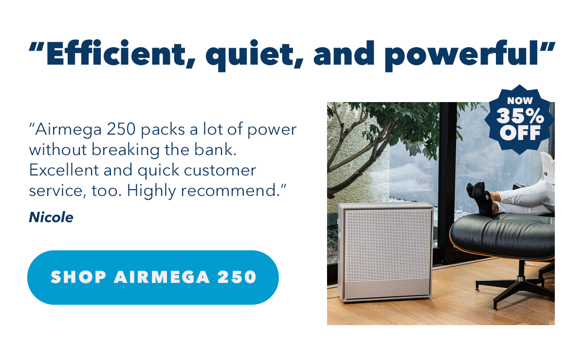 "Efficient, quiet, and powerful" "Airmega 250 packs a lot of power without breaking the bank. Excellent and quick customer service, too. Highly recommend." - Nicole | Shop Airmega 250
