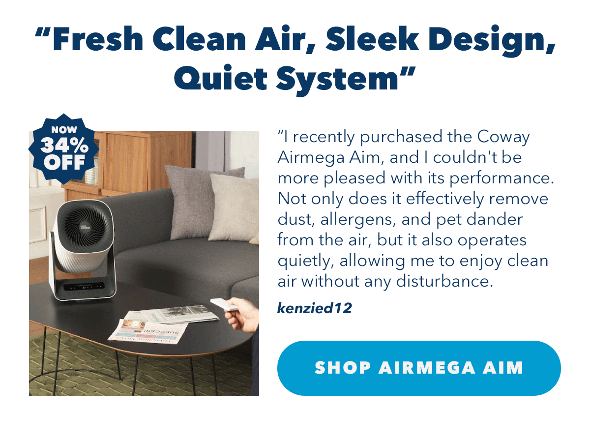 "Fresh Clean Air, Sleek Design, Quiet System" "I recently purchased the Coway Airmega Aim, and I couldn't be more pleased with its performance. Not only does it effectively remove dust, allergens, and pet dander from the air, but it also operates quietly, allowing me to enjoy clean air without any disturbance." - kenzied12 | Shop Airmega Aim