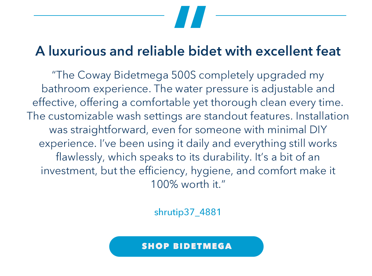 A luxurious and reliable bidet with excellent feat "The Coway Bidetmega 500S completely upgraded my bathroom experience. The water pressure is adjustable and effective, offering a comfortable yet thorough clean every time. The customizable wash settings are standout features. Installation was straightforward, even for someone with minimal DIY experience. I’ve been using it daily and everything still works flawlessly, which speaks to its durability. It’s a bit of an investment, but the efficiency, hygiene, and comfort make it 100% worth it.." - shrutip37_4881