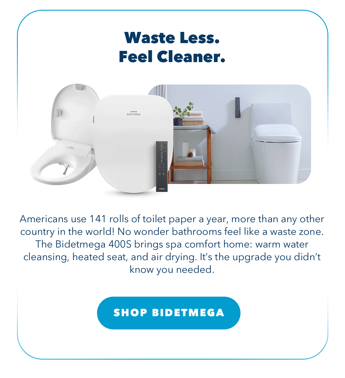 Waste Less. Feel Cleaner. Americans use 141 rolls of toilet paper a year, more than any other country in the world! No wonder bathrooms feel like a waste zone. The Bidetmega 400S brings spa comfort home: warm water cleansing, heated seat, and air drying. It's the upgrade you didn't know you needed.