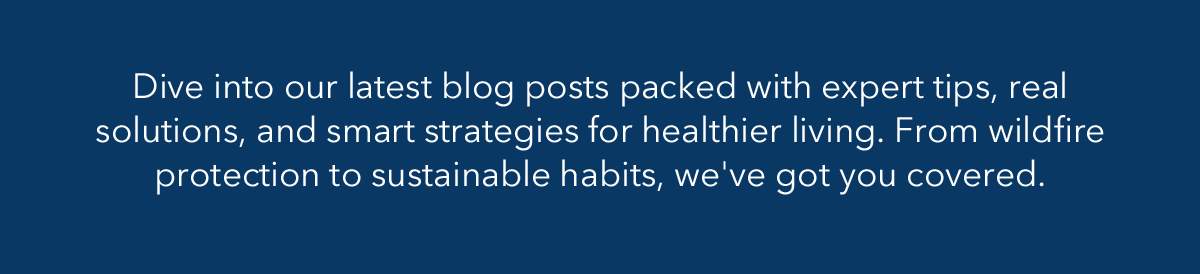 Dive into our latest blog posts packed with expert tips, real solutions, and smart strategies for healthier living. From wildfire protection to sustainable habits, we've got you covered.