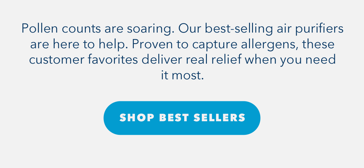 Pollen counts are soaring. Our best-selling air purifiers are here to help. Proven to capture allergens, these customer favorites deliver real relief when you need it most.