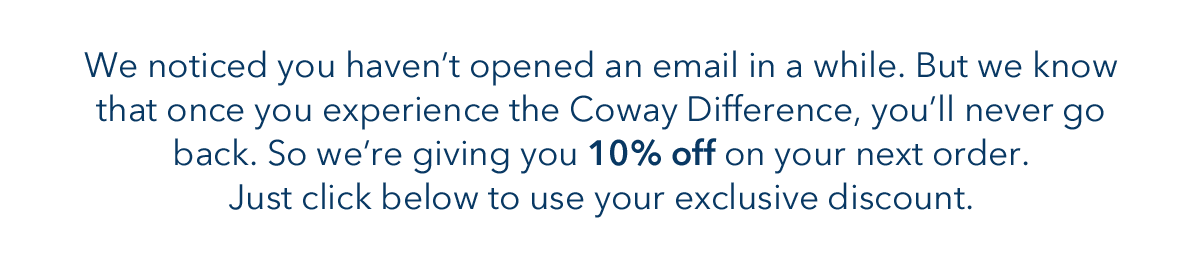 We noticed you haven't opened an email in a while. But we know that once you experience the Coway Difference, you'll never go back. So we're giving you 10% off on your next order. Just click below to use your exclusive discount. 