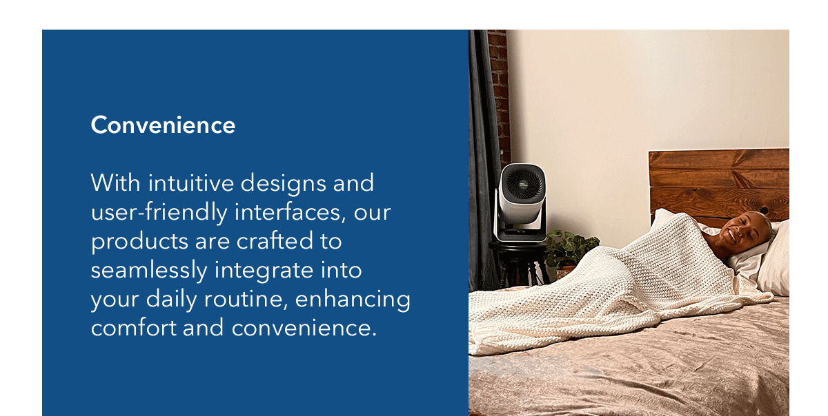 Convenience | With intuitive designs and user-friendly interfaces, our products are crafted to seamlessly integrate into your daily routine, enhancing comfort and convenience.  