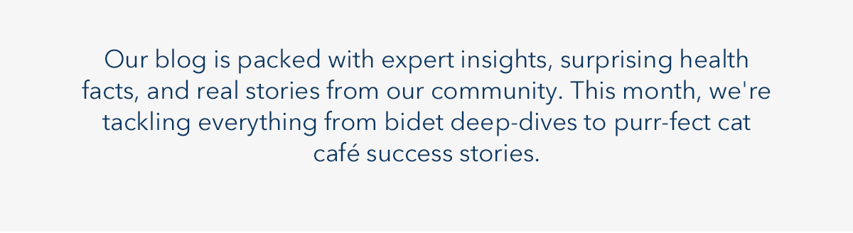 Our blog is packed with expert insight, surprising health, facts, and real stories from our community. This month, we're tackling everything from bidet deep-dives to purr-fect cat cafe success stories.