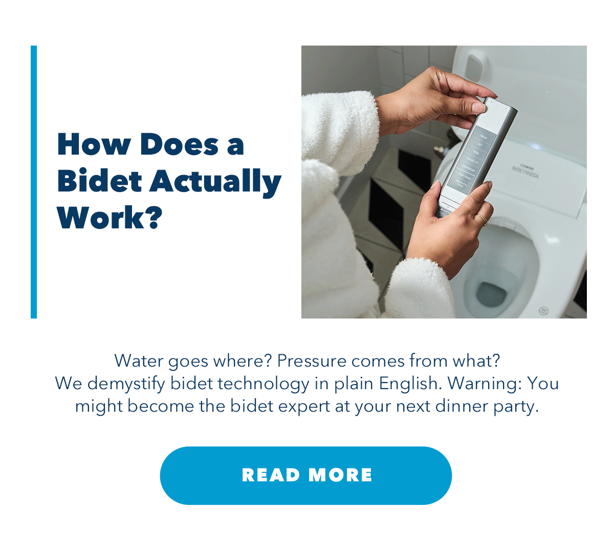 How Does Bidet Actually Work? Water goes where? Pressure comes from what? We demystify technology in plain English. Warning: You might become the bidet expert at your next dinner party.