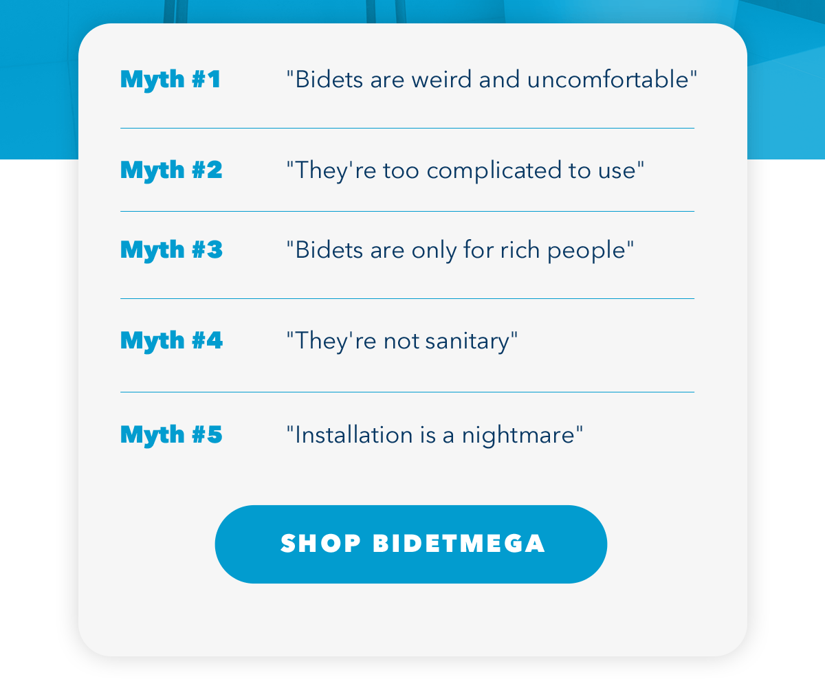 Myth #1 "Bidets are weird and uncomfortable" Myth #2 "They're too complicated to use" Myth #13 "Bidets are only for rich people" Myth #4 "They're not sanitary" Myth #5 "Installation is a nightmare"