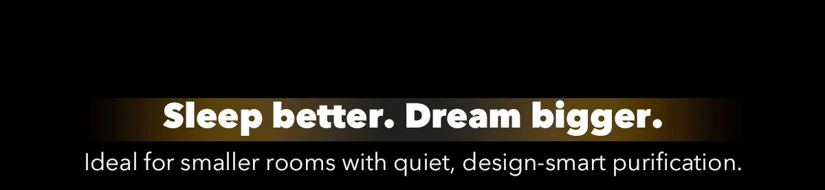 Sleep better. Dream bigger. Ideal for smaller rooms with quiet, design-smart purification.
