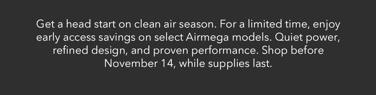 Get a head start on clear air season. For a limited time, enjoy early access savings on select Airmega models. Quiet power, refined design, and proven performance. Shop before November 14, while supplies last.