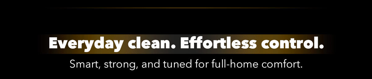 Everyday clean. Effortless control. Smart, strong, and tuned for full-home comfort.