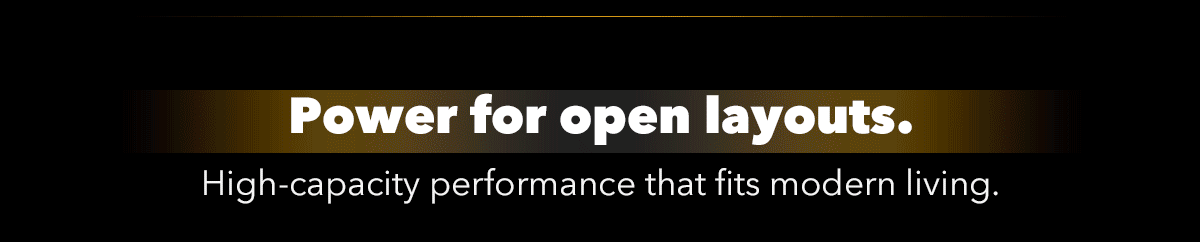 Power for open layouts. High-capacity performance that fits modern living.