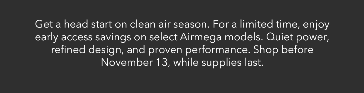 Get a head start on clear air season. For a limited time, enjoy early access savings on select Airmega models. Quiet power, refined design, and proven performance. Shop before November 13, while supplies last.