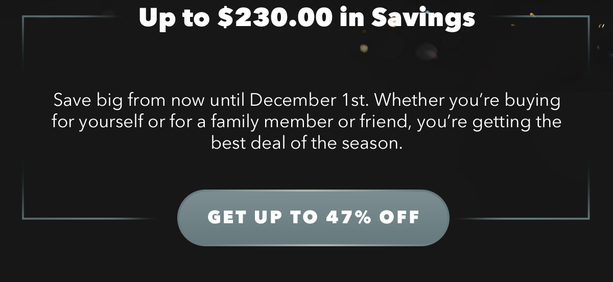 Up to $230.00 in Savings | Save big from now until December 1st. Whether you're buying for yourself or for a family member or friend, you're getting the best deal of the season.