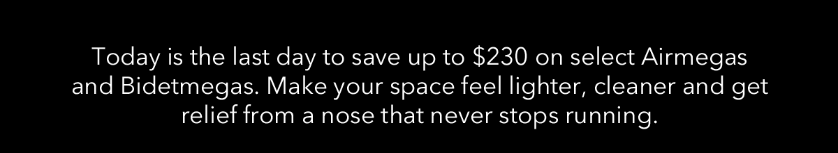 Today is the last day to save up to $230 on select Airmegas and Bidetmegas. Make your space feel lighter, cleaner and get relief from a nose that never stops running.