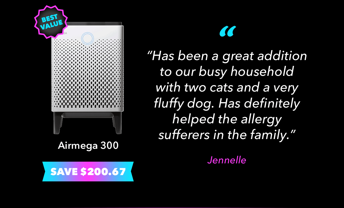 Airmega 300 - "Has been a great addition to our busy household with two cats and a very fluffy dog. Has definitely helped the allergy sufferers in the family." - Jennelle