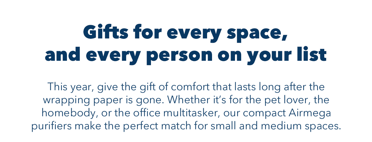 Gifts for every space, and every person on your list | This year, give the gift of comfort that lasts long after the wrapping paper is gone. Whether it's for the pet lover, the homebody, or the office multitasker, our compact Airmega purifiers make the perfect match for small and medium spaces.