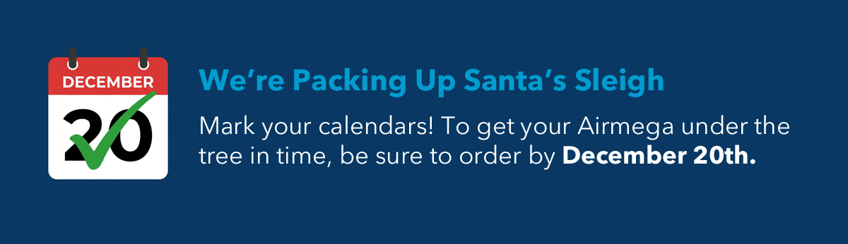 We're Packin g Up Santa's Sleigh Mark your calendars! To get your Airmega under the tree in time, be sure to order by December 20th.